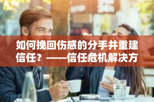 如何挽回伤感的分手并重建信任?——信任危机解决方案 如何挽回伤感的分手并重建信任?——信任危机解决方案