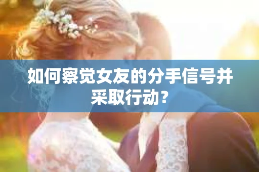 如何察觉女友的分手信号并采取行动？