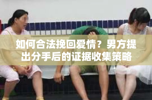 如何合法挽回爱情？男方提出分手后的证据收集策略
