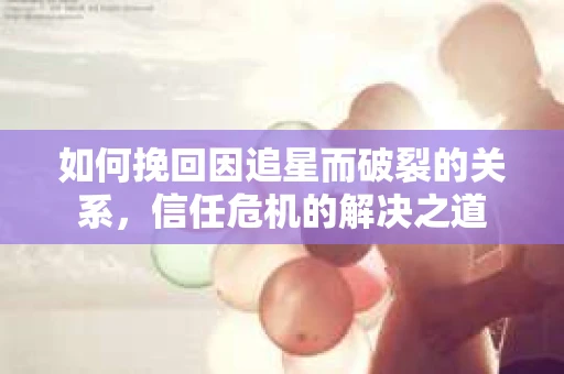 如何挽回因追星而破裂的关系，信任危机的解决之道