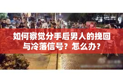 如何察觉分手后男人的挽回与冷落信号？怎么办？