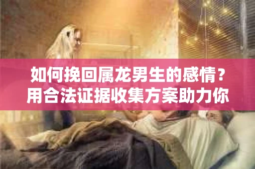 如何挽回属龙男生的感情？用合法证据收集方案助力你的努力？