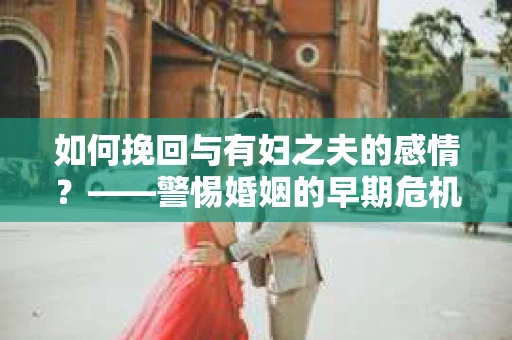 如何挽回与有妇之夫的感情？——警惕婚姻的早期危机信号