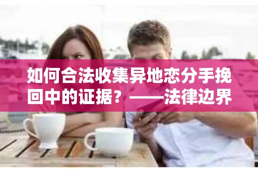 如何合法收集异地恋分手挽回中的证据？——法律边界内的取证策略