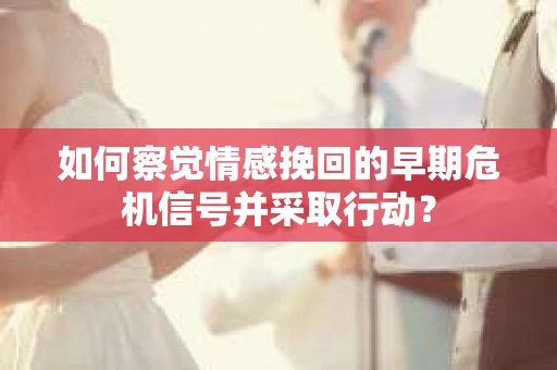 如何察觉情感挽回的早期危机信号并采取行动？