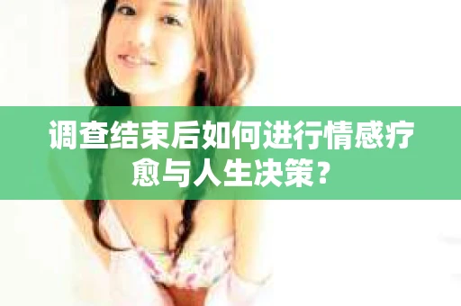 调查结束后如何进行情感疗愈与人生决策？