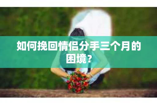 如何挽回情侣分手三个月的困境？