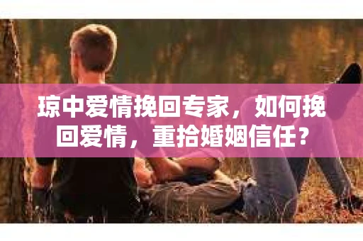 琼中爱情挽回专家，如何挽回爱情，重拾婚姻信任？