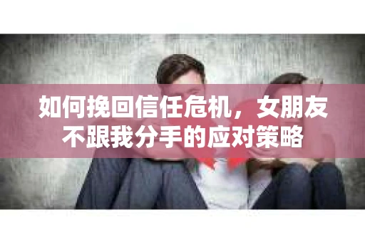 如何挽回信任危机，女朋友不跟我分手的应对策略